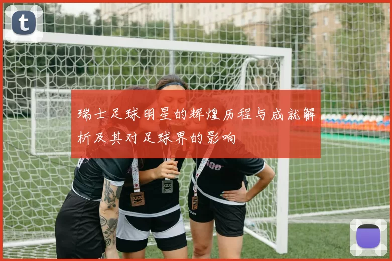 瑞士足球明星的辉煌历程与成就解析及其对足球界的影响