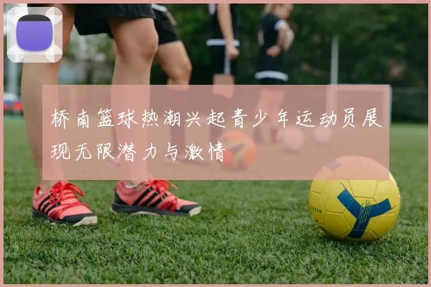 桥南篮球热潮兴起青少年运动员展现无限潜力与激情